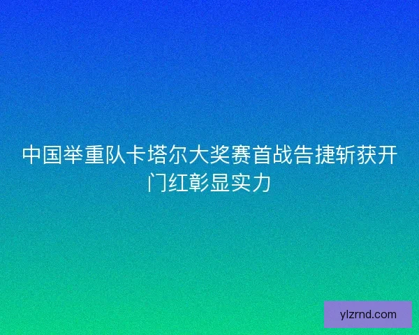 中国举重队卡塔尔大奖赛首战告捷斩获开门红彰显实力 中国举重队卡塔尔大奖赛首战告捷斩获开门红彰显实力